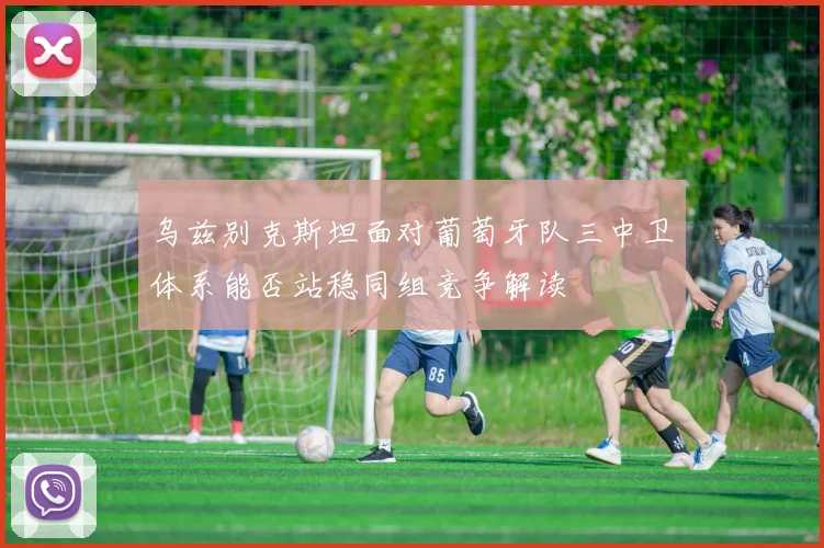 乌兹别克斯坦面对葡萄牙队三中卫体系能否站稳同组竞争解读