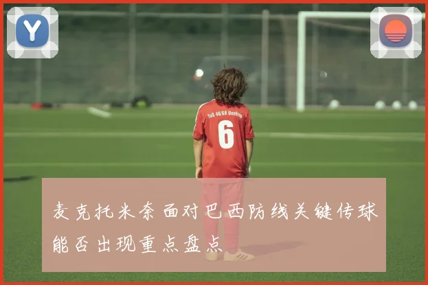 麦克托米奈面对巴西防线关键传球能否出现重点盘点
