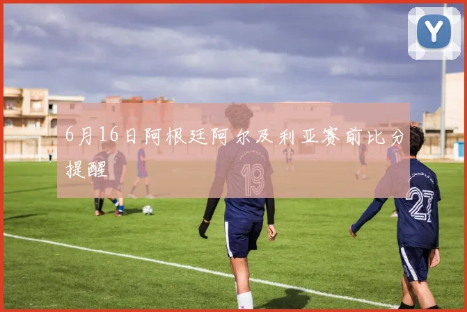 6月16日阿根廷阿尔及利亚赛前比分提醒