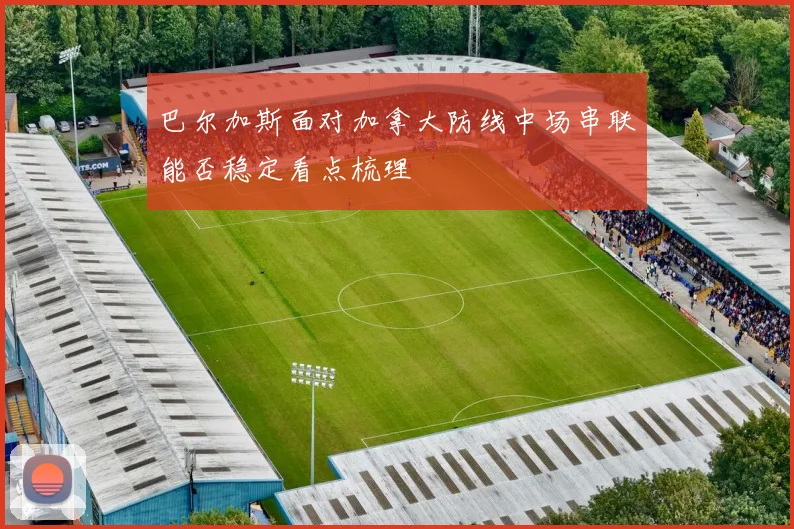 巴尔加斯面对加拿大防线中场串联能否稳定看点梳理