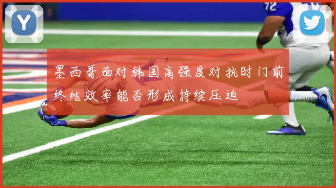 墨西哥面对韩国高强度对抗时门前终结效率能否形成持续压迫