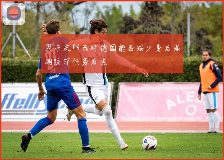 因卡皮耶面对德国能否减少身后漏洞防守任务看点