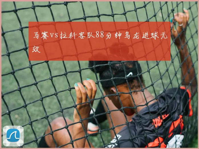 马赛vs拉科客队88分钟乌龙进球无效