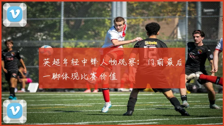 英超年轻中锋人物观察：门前最后一脚体现比赛价值