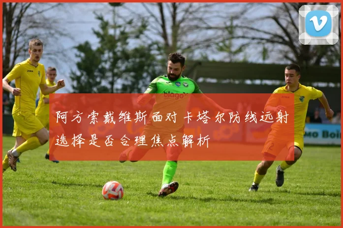 阿方索戴维斯面对卡塔尔防线远射选择是否合理焦点解析