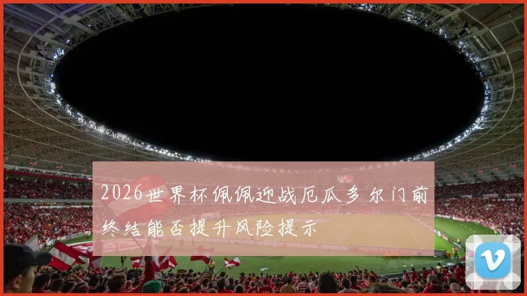 2026世界杯佩佩迎战厄瓜多尔门前终结能否提升风险提示