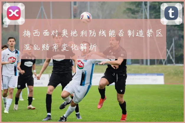 梅西面对奥地利防线能否制造禁区混乱赔率变化解析