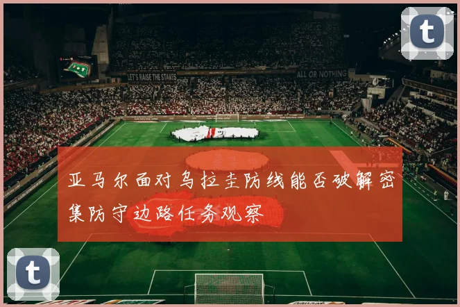 亚马尔面对乌拉圭防线能否破解密集防守边路任务观察