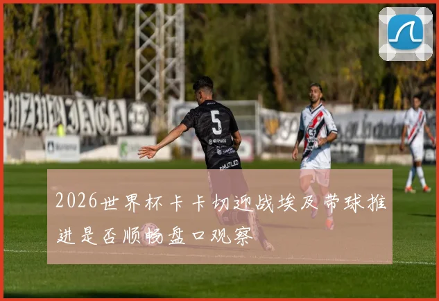 2026世界杯卡卡切迎战埃及带球推进是否顺畅盘口观察