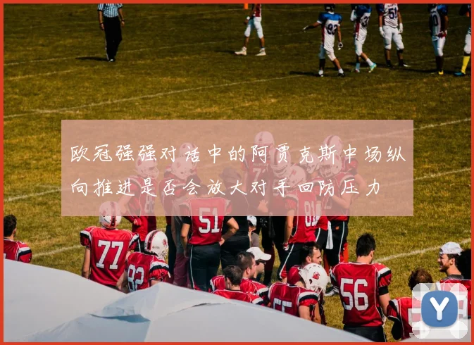 欧冠强强对话中的阿贾克斯中场纵向推进是否会放大对手回防压力