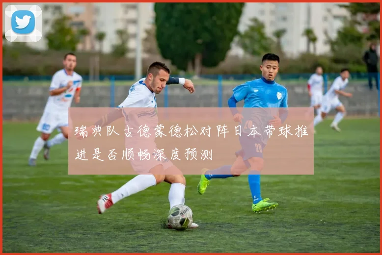 瑞典队古德蒙德松对阵日本带球推进是否顺畅深度预测