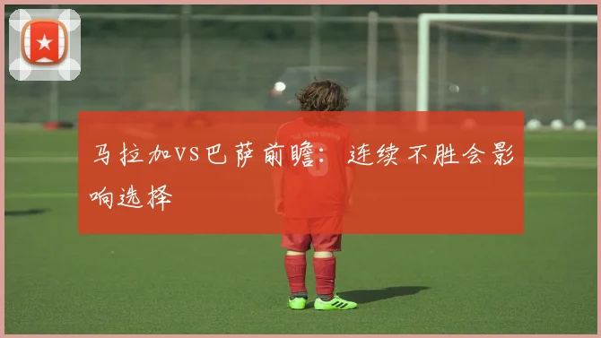 马拉加vs巴萨前瞻：连续不胜会影响选择