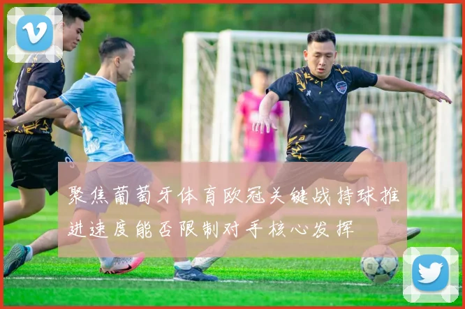 聚焦葡萄牙体育欧冠关键战持球推进速度能否限制对手核心发挥