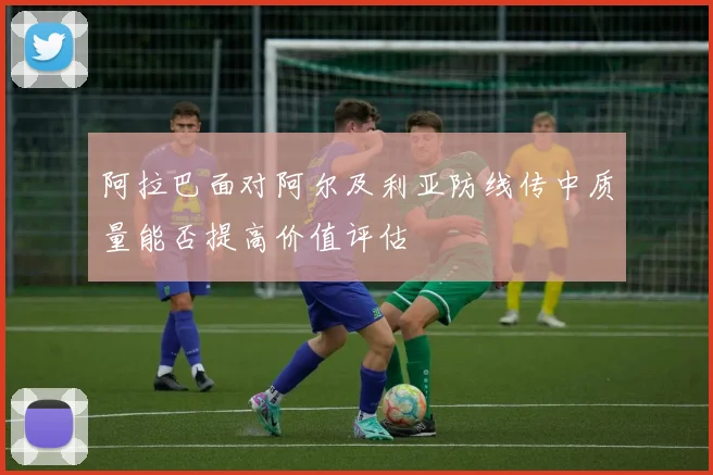 阿拉巴面对阿尔及利亚防线传中质量能否提高价值评估