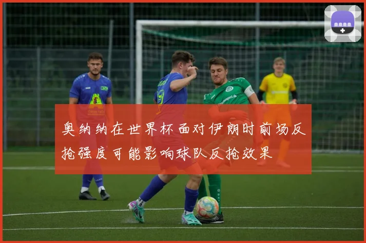 奥纳纳在世界杯面对伊朗时前场反抢强度可能影响球队反抢效果