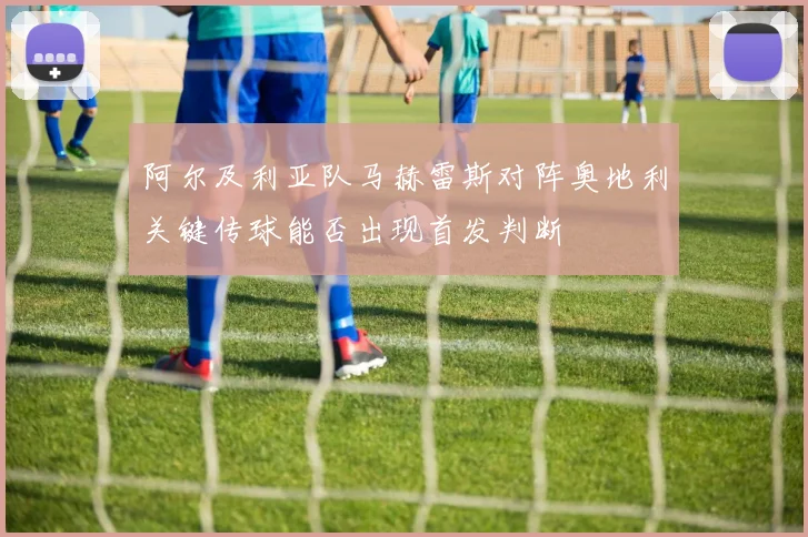 阿尔及利亚队马赫雷斯对阵奥地利关键传球能否出现首发判断
