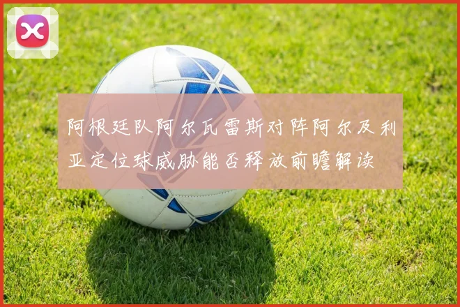 阿根廷队阿尔瓦雷斯对阵阿尔及利亚定位球威胁能否释放前瞻解读