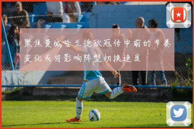 聚焦曼城哈兰德欧冠传中前的节奏变化或将影响阵型切换速度