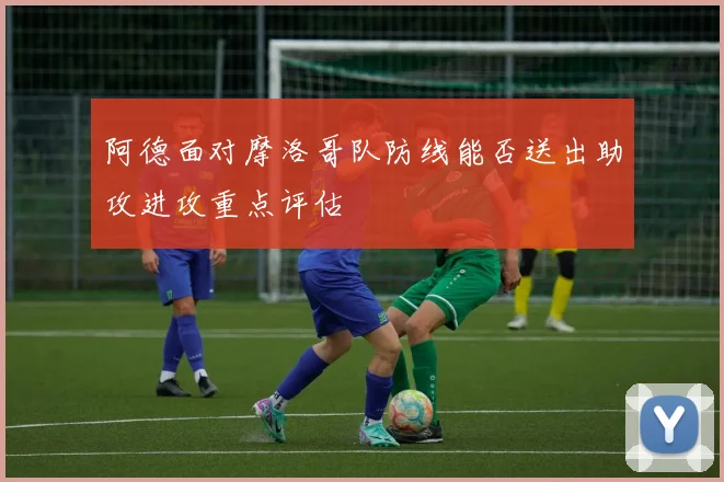 阿德面对摩洛哥队防线能否送出助攻进攻重点评估