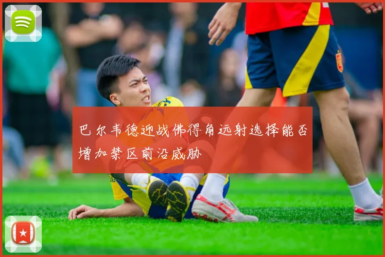 巴尔韦德迎战佛得角远射选择能否增加禁区前沿威胁