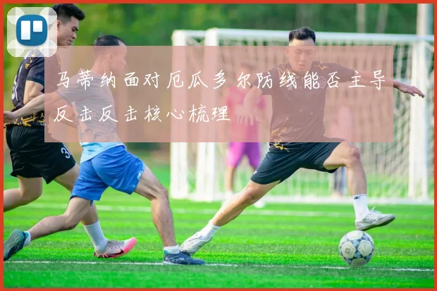 马蒂纳面对厄瓜多尔防线能否主导反击反击核心梳理