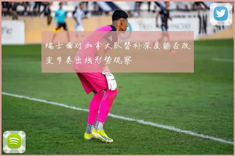 瑞士面对加拿大队替补深度能否改变节奏出线形势观察