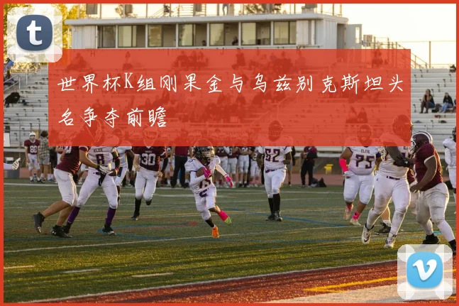 世界杯K组刚果金与乌兹别克斯坦头名争夺前瞻