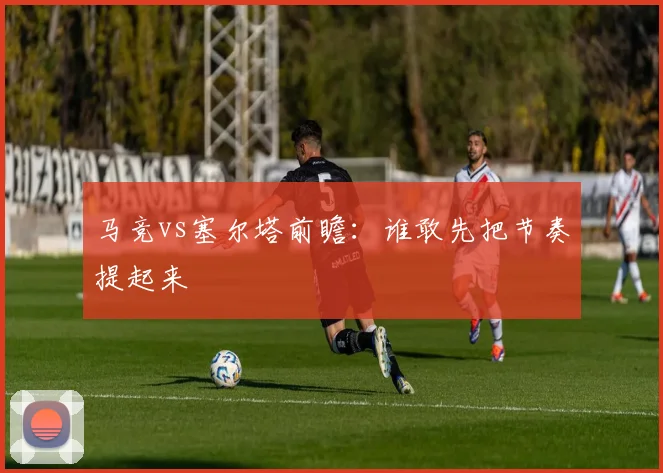 马竞vs塞尔塔前瞻：谁敢先把节奏提起来