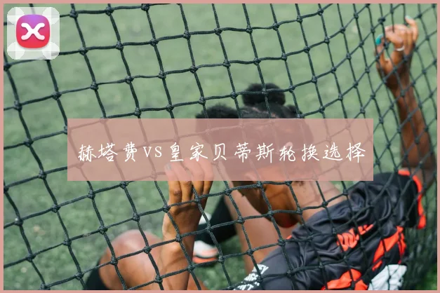 赫塔费vs皇家贝蒂斯轮换选择