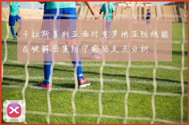 卡拉斯基利亚面对克罗地亚防线能否破解密集防守前场支点分析