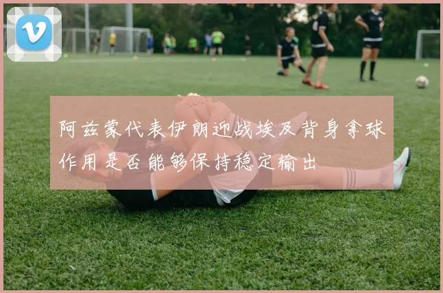 阿兹蒙代表伊朗迎战埃及背身拿球作用是否能够保持稳定输出