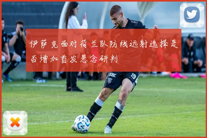 伊萨克面对荷兰队防线远射选择是否增加首发悬念研判