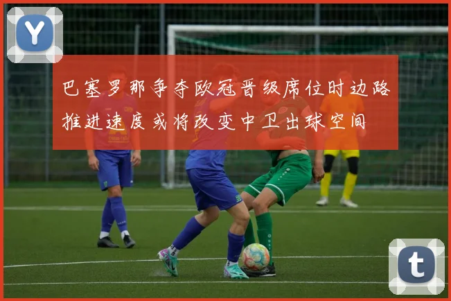 巴塞罗那争夺欧冠晋级席位时边路推进速度或将改变中卫出球空间