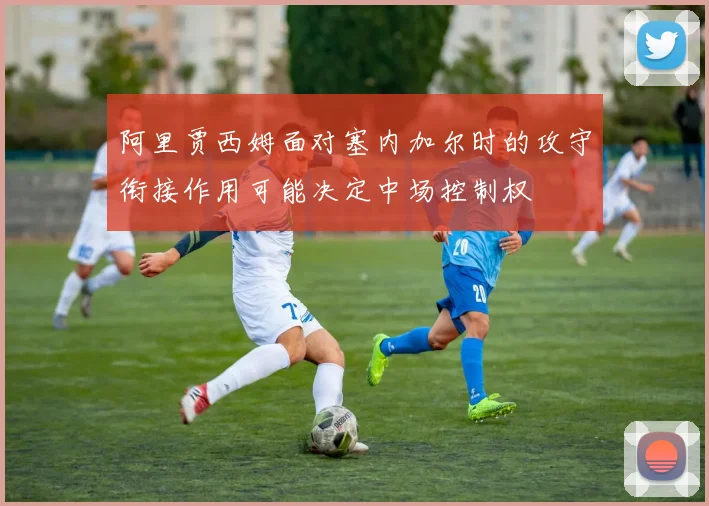 阿里贾西姆面对塞内加尔时的攻守衔接作用可能决定中场控制权