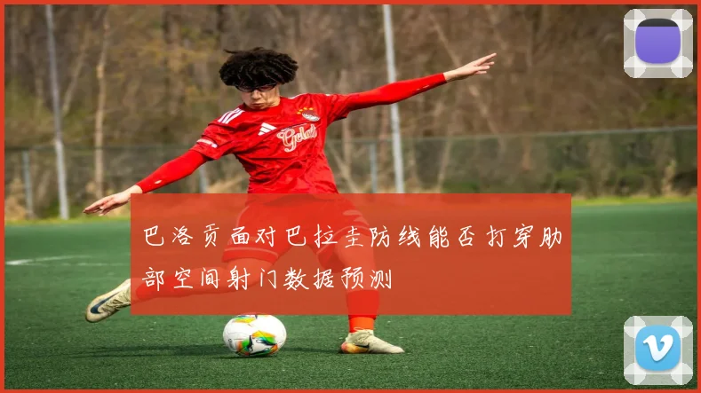 巴洛贡面对巴拉圭防线能否打穿肋部空间射门数据预测
