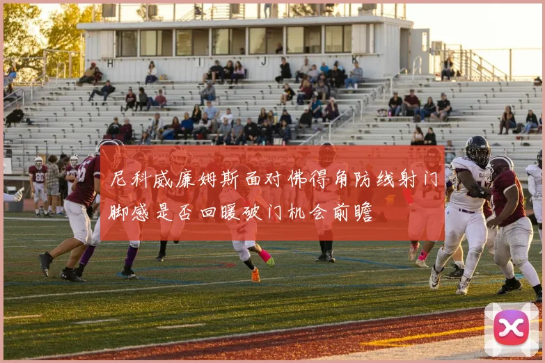 尼科威廉姆斯面对佛得角防线射门脚感是否回暖破门机会前瞻