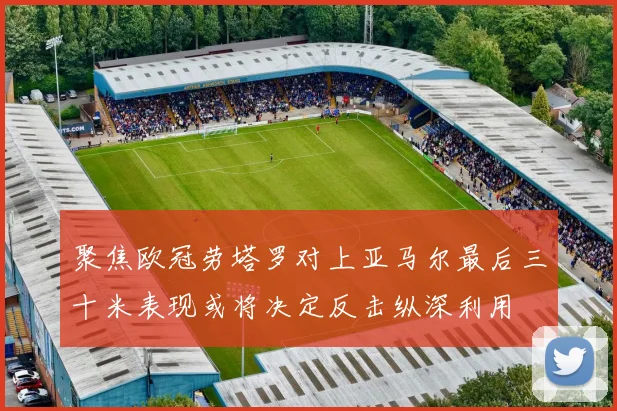 聚焦欧冠劳塔罗对上亚马尔最后三十米表现或将决定反击纵深利用