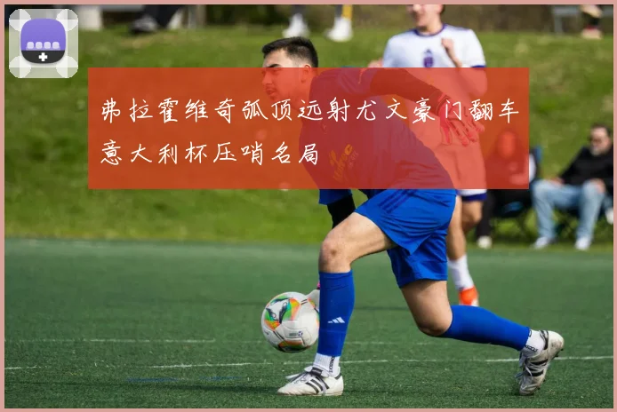 弗拉霍维奇弧顶远射尤文豪门翻车意大利杯压哨名局