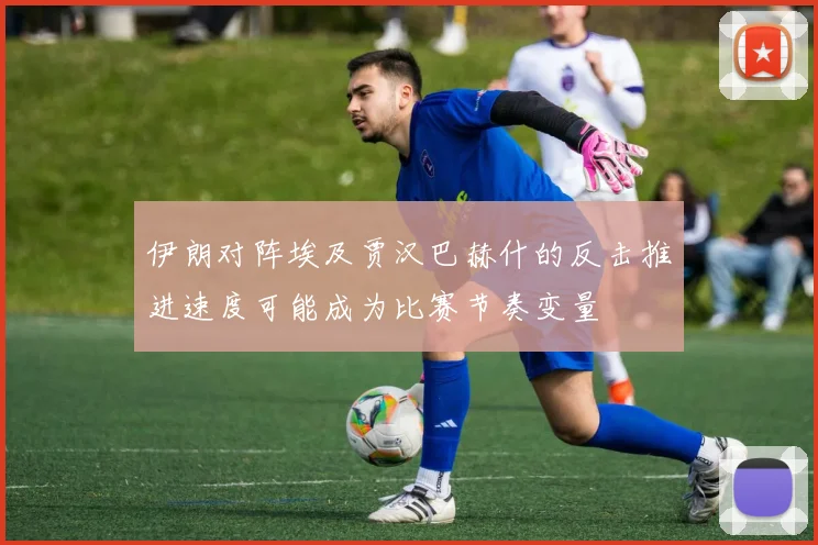 伊朗对阵埃及贾汉巴赫什的反击推进速度可能成为比赛节奏变量