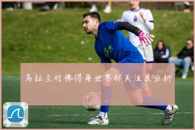 乌拉圭对佛得角世界杯关注度分析