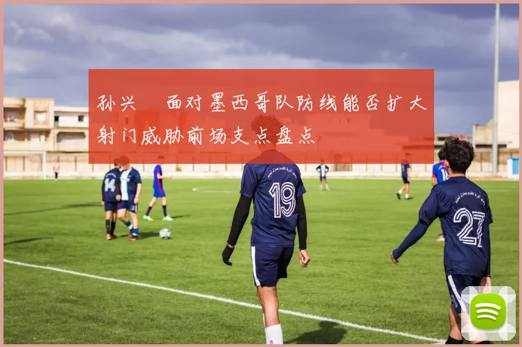 孙兴慜面对墨西哥队防线能否扩大射门威胁前场支点盘点