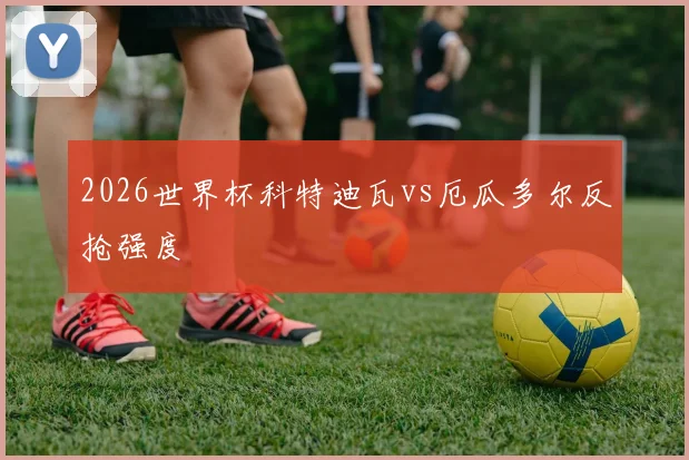 2026世界杯科特迪瓦vs厄瓜多尔反抢强度