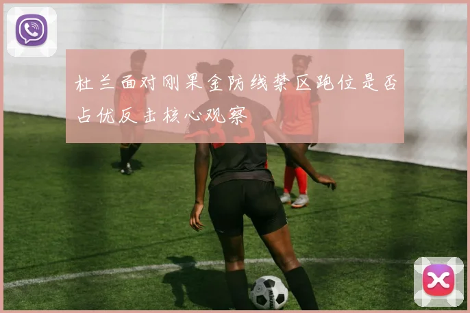 杜兰面对刚果金防线禁区跑位是否占优反击核心观察