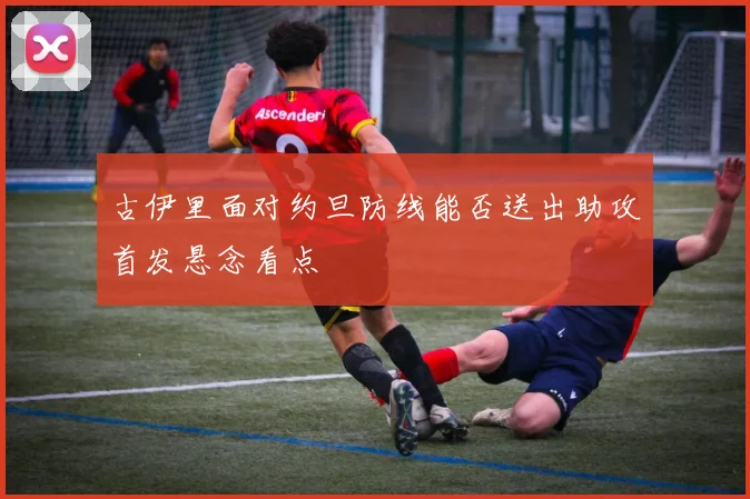 古伊里面对约旦防线能否送出助攻首发悬念看点