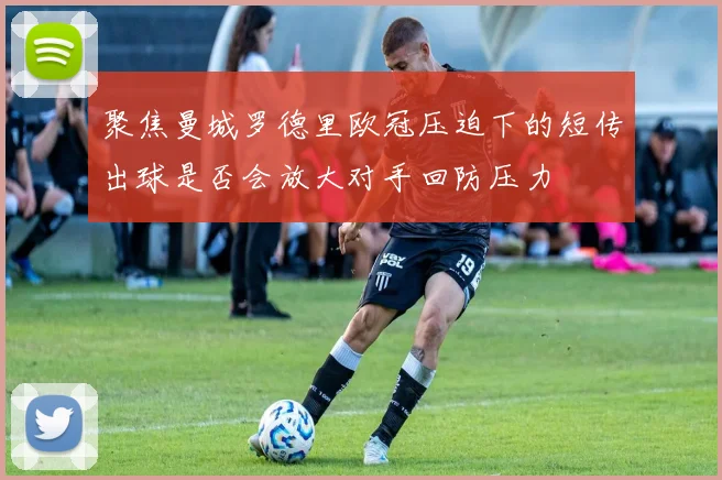 聚焦曼城罗德里欧冠压迫下的短传出球是否会放大对手回防压力
