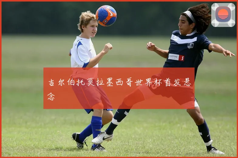 吉尔伯托莫拉墨西哥世界杯首发悬念