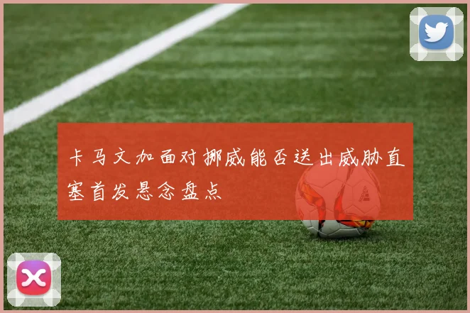 卡马文加面对挪威能否送出威胁直塞首发悬念盘点