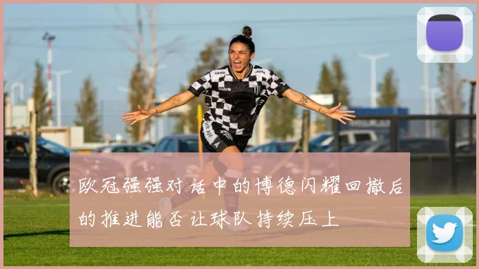 欧冠强强对话中的博德闪耀回撤后的推进能否让球队持续压上