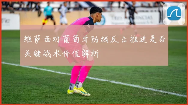 维萨面对葡萄牙防线反击推进是否关键战术价值解析