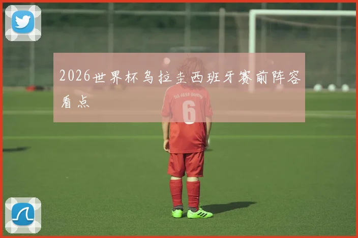 2026世界杯乌拉圭西班牙赛前阵容看点